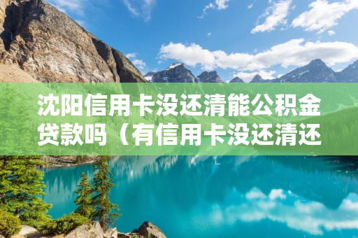 四平信用卡没还清能公积金贷款吗（有信用卡没还清还可以申请公积金贷款吗?）